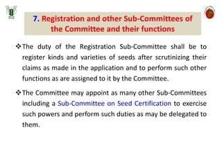 The duty of the Registration Sub-Committee shall be to
register kinds and varieties of seeds after scrutinizing their
claims as made in the application and to perform such other
functions as are assigned to it by the Committee.
The Committee may appoint as many other Sub-Committees
including a Sub-Committee on Seed Certification to exercise
such powers and perform such duties as may be delegated to
them.
7. Registration and other Sub-Committees of
the Committee and their functions
 
