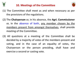 10. Meetings of the Committee
(1) The Committee shall meet as and when necessary as per
the provisions of the regulations.
(2) The Chairperson or, in his absence, the Agri. Commissioner
or, in the absence of both, any member chosen by the
members present from amongst themselves, shall preside
meeting of the Committee.
(3) All questions at a meeting of the Committee shall be
decided by a majority of votes of the members present and
voting, and in the case of an equality of votes, the
Chairperson or the person presiding, shall have and
exercise a second or casting vote.
 