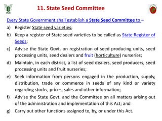 Every State Government shall establish a State Seed Committee to –
a) Register State seed varieties;
b) Keep a register of State seed varieties to be called as State Register of
Seeds;
c) Advise the State Govt. on registration of seed producing units, seed
processing units, seed dealers and fruit (horticulture) nurseries;
d) Maintain, in each district, a list of seed dealers, seed producers, seed
processing units and fruit nurseries;
e) Seek information from persons engaged in the production, supply,
distribution, trade or commerce in seeds of any kind or variety
regarding stocks, prices, sales and other information;
f) Advise the State Govt. and the Committee on all matters arising out
of the administration and implementation of this Act; and
g) Carry out other functions assigned to, by, or under this Act.
11. State Seed Committee
 