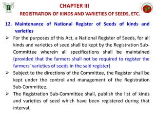 CHAPTER III
REGISTRATION OF KINDS AND VARIETIES OF SEEDS, ETC.
12. Maintenance of National Register of Seeds of kinds and
varieties
 For the purposes of this Act, a National Register of Seeds, for all
kinds and varieties of seed shall be kept by the Registration Sub-
Committee wherein all specifications shall be maintained
(provided that the farmers shall not be required to register the
farmers’ varieties of seeds in the said register)
 Subject to the directions of the Committee, the Register shall be
kept under the control and management of the Registration
Sub-Committee.
 The Registration Sub-Committee shall, publish the list of kinds
and varieties of seed which have been registered during that
interval.
 