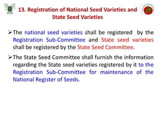13. Registration of National Seed Varieties and
State Seed Varieties
The national seed varieties shall be registered by the
Registration Sub-Committee and State seed varieties
shall be registered by the State Seed Committee.
The State Seed Committee shall furnish the information
regarding the State seed varieties registered by it to the
Registration Sub-Committee for maintenance of the
National Register of Seeds.
 
