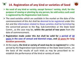  No seed of any kind or variety, except farmers’ variety, shall, for the
purpose of sowing or planting by any person, be sold unless such seed
is registered by the Registration Sub-Comm.
 The seed varieties which are available in the market on the date of the
commencement of this Act shall be deemed to be registered under this
Act and the information related to those varieties shall be furnished by
the concerned person to the Reg. Sub-Committee or the State Seed
Comm., as the case may be, within the period of two years from the
date of commencement.
 Registration made under this Act shall be valid for a period of 10
years in the case of annual and biennial crops, and 12 years for long
duration perennials.
 At the expiry, the kind or variety of seed may be re-registered for a like
period by the Registration Sub-Committee or the State Seed Comm., on
the basis of the results of such trials as may be prescribed to re-
establish the performance of the kind or variety of seed.
14. Registration of any kind or varieties of Seed
 