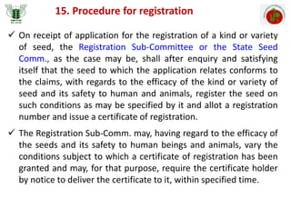 15. Procedure for registration
 On receipt of application for the registration of a kind or variety
of seed, the Registration Sub-Committee or the State Seed
Comm., as the case may be, shall after enquiry and satisfying
itself that the seed to which the application relates conforms to
the claims, with regards to the efficacy of the kind or variety of
seed and its safety to human and animals, register the seed on
such conditions as may be specified by it and allot a registration
number and issue a certificate of registration.
 The Registration Sub-Comm. may, having regard to the efficacy of
the seeds and its safety to human beings and animals, vary the
conditions subject to which a certificate of registration has been
granted and may, for that purpose, require the certificate holder
by notice to deliver the certificate to it, within specified time.
 