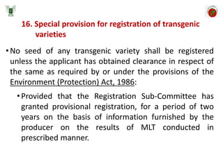 16. Special provision for registration of transgenic
varieties
•No seed of any transgenic variety shall be registered
unless the applicant has obtained clearance in respect of
the same as required by or under the provisions of the
Environment (Protection) Act, 1986:
•Provided that the Registration Sub-Committee has
granted provisional registration, for a period of two
years on the basis of information furnished by the
producer on the results of MLT conducted in
prescribed manner.
 