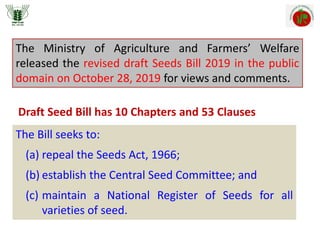 The Ministry of Agriculture and Farmers’ Welfare
released the revised draft Seeds Bill 2019 in the public
domain on October 28, 2019 for views and comments.
The Bill seeks to:
(a) repeal the Seeds Act, 1966;
(b) establish the Central Seed Committee; and
(c) maintain a National Register of Seeds for all
varieties of seed.
Draft Seed Bill has 10 Chapters and 53 Clauses
 