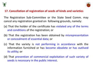 17. Cancellation of registration of seeds of kinds and varieties
The Registration Sub-Committee or the State Seed Comm. may
cancel any registration granted on following grounds, namely:
(a) That the holder of the certificate has violated any of the terms
and conditions of the registration; or
(b) That the registration has been obtained by misrepresentation
or concealment of essential data; or
(c) That the variety is not performing in accordance with the
information furnished or has become obsolete or has outlived
its utility; or
(d) That prevention of commercial exploitation of such variety of
seeds is necessary in the public interest.
 