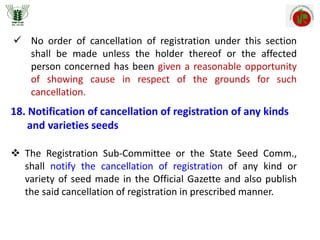  No order of cancellation of registration under this section
shall be made unless the holder thereof or the affected
person concerned has been given a reasonable opportunity
of showing cause in respect of the grounds for such
cancellation.
18. Notification of cancellation of registration of any kinds
and varieties seeds
 The Registration Sub-Committee or the State Seed Comm.,
shall notify the cancellation of registration of any kind or
variety of seed made in the Official Gazette and also publish
the said cancellation of registration in prescribed manner.
 