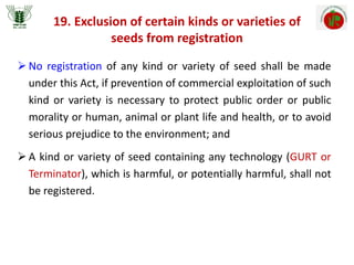 19. Exclusion of certain kinds or varieties of
seeds from registration
 No registration of any kind or variety of seed shall be made
under this Act, if prevention of commercial exploitation of such
kind or variety is necessary to protect public order or public
morality or human, animal or plant life and health, or to avoid
serious prejudice to the environment; and
 A kind or variety of seed containing any technology (GURT or
Terminator), which is harmful, or potentially harmful, shall not
be registered.
 