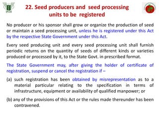 22. Seed producers and seed processing
units to be registered
No producer or his sponsor shall grow or organize the production of seed
or maintain a seed processing unit, unless he is registered under this Act
by the respective State Government under this Act.
Every seed producing unit and every seed processing unit shall furnish
periodic returns on the quantity of seeds of different kinds or varieties
produced or processed by it, to the State Govt. in prescribed format.
The State Government may, after giving the holder of certificate of
registration, suspend or cancel the registration if –
(a) such registration has been obtained by misrepresentation as to a
material particular relating to the specification in terms of
infrastructure, equipment or availability of qualified manpower; or
(b) any of the provisions of this Act or the rules made thereunder has been
contravened.
 