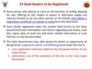 23 Seed Dealers to be Registered
 Every person who desires to carry on the business of selling, keeping
for sale, offering to sell, import or export or otherwise supply any
seed by himself, or by any other person on his behalf, shall obtain a
registration certificate as a dealer in seeds from the State Govt.
 Every dealer registered under this section shall furnish to the State
Government such information and returns regarding seed stocks, seed
lots, expiry date of seed lots and other related information at such
interval, as may be prescribed.
 The State Government may, after giving the dealer an opportunity of
being heard, suspend or cancel a certificate granted under this Act if-
 such registration had been obtained by misrepresentation of any
material fact;
 contravenes any of the provisions of this Act or the rules made
thereunder.
 