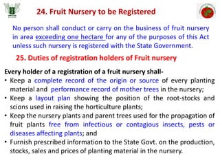 24. Fruit Nursery to be Registered
No person shall conduct or carry on the business of fruit nursery
in area exceeding one hectare for any of the purposes of this Act
unless such nursery is registered with the State Government.
25. Duties of registration holders of Fruit nursery
Every holder of a registration of a fruit nursery shall-
• Keep a complete record of the origin or source of every planting
material and performance record of mother trees in the nursery;
• Keep a layout plan showing the position of the root-stocks and
scions used in raising the horticulture plants;
• Keep the nursery plants and parent trees used for the propagation of
fruit plants free from infectious or contagious insects, pests or
diseases affecting plants; and
• Furnish prescribed information to the State Govt. on the production,
stocks, sales and prices of planting material in the nursery.
 