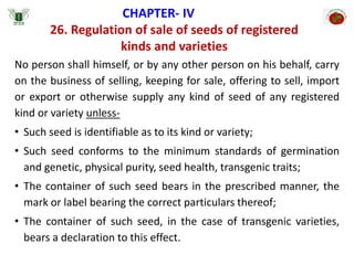 26. Regulation of sale of seeds of registered
kinds and varieties
CHAPTER- IV
No person shall himself, or by any other person on his behalf, carry
on the business of selling, keeping for sale, offering to sell, import
or export or otherwise supply any kind of seed of any registered
kind or variety unless-
• Such seed is identifiable as to its kind or variety;
• Such seed conforms to the minimum standards of germination
and genetic, physical purity, seed health, transgenic traits;
• The container of such seed bears in the prescribed manner, the
mark or label bearing the correct particulars thereof;
• The container of such seed, in the case of transgenic varieties,
bears a declaration to this effect.
 