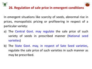 26. Regulation of sale price in emergent conditions
In emergent situations like scarcity of seeds, abnormal rise in
prices, monopolistic pricing or profiteering in respect of a
particular variety:
a) The Central Govt. may regulate the sale price of such
variety of seeds in prescribed manner (National seed
varieties)
b) The State Govt. may, in respect of Sate Seed varieties,
regulate the sale price of such varieties in such manner as
may be prescribed.
 