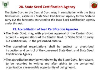28. State Seed Certification Agency
The State Govt. or the Central Govt. may, in consultation with the State
Government, establish a State Seed Certification Agency for the State to
carry out the functions entrusted to the State Seed Certification Agency
under this Act.
29. Accreditation of Seed Certification Agencies
The State Govt. may, with previous approval of the Central Govt.
accredit – organizations of the Central Govt. or State Govt. to carry
out certification, in the prescribed criteria.
The accredited organizations shall be subject to prescribed
inspection and control of the concerned State Govt. and State Seed
Certification Agency.
The accreditation may be withdrawn by the State Govt., for reasons
to be recorded in writing and after giving to the concerned
organization a reasonable opportunity of being heard.
 