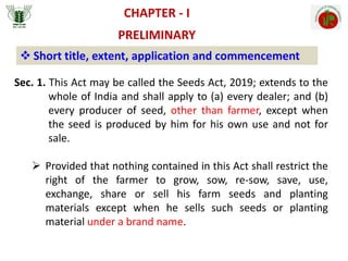 CHAPTER - I
PRELIMINARY
 Short title, extent, application and commencement
Sec. 1. This Act may be called the Seeds Act, 2019; extends to the
whole of India and shall apply to (a) every dealer; and (b)
every producer of seed, other than farmer, except when
the seed is produced by him for his own use and not for
sale.
 Provided that nothing contained in this Act shall restrict the
right of the farmer to grow, sow, re-sow, save, use,
exchange, share or sell his farm seeds and planting
materials except when he sells such seeds or planting
material under a brand name.
 