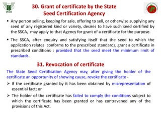 30. Grant of certificate by the State
Seed Certification Agency
 Any person selling, keeping for sale, offering to sell, or otherwise supplying any
seed of any registered kind or variety, desires to have such seed certified by
the SSCA, may apply to that Agency for grant of a certificate for the purpose.
 The SSCA, after enquiry and satisfying itself that the seed to which the
application relates conforms to the prescribed standards, grant a certificate in
prescribed conditions : provided that the seed meet the minimum limit of
standards.
31. Revocation of certificate
The State Seed Certification Agency may, after giving the holder of the
certificate an opportunity of showing cause, revoke the certificate -
 If the certificate granted by it has been obtained by misrepresentation of
essential fact; or
 The holder of the certificate has failed to comply the conditions subject to
which the certificate has been granted or has contravened any of the
provisions of this Act.
 
