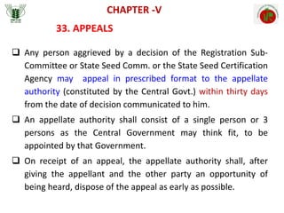 CHAPTER -V
33. APPEALS
 Any person aggrieved by a decision of the Registration Sub-
Committee or State Seed Comm. or the State Seed Certification
Agency may appeal in prescribed format to the appellate
authority (constituted by the Central Govt.) within thirty days
from the date of decision communicated to him.
 An appellate authority shall consist of a single person or 3
persons as the Central Government may think fit, to be
appointed by that Government.
 On receipt of an appeal, the appellate authority shall, after
giving the appellant and the other party an opportunity of
being heard, dispose of the appeal as early as possible.
 