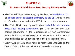 34. Central and State Seed Testing Laboratories
CHAPTER VI
 The Central Government may, by notification, establish a CSTL
or declare any seed-testing laboratory as the CSTL to carry out
the functions entrusted to the CSTL in the prescribed manner.
 The State Govt. may, by notification, establish one or more
State Seed Testing Laboratories (SSTL) or declare any seed
testing laboratory in the Government or non-Government
sector as a SSTL, where analysis of seed of any kind or variety
shall be carried out under this Act in the prescribed manner.
 Every CSTL or SSTL shall have as many Seed Analysts as the
Central Govt. or the State Govt. may consider necessary .
 
