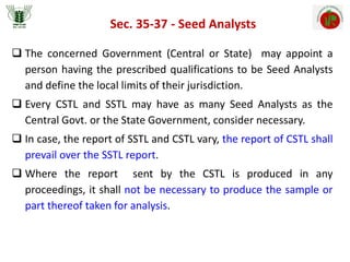 Sec. 35-37 - Seed Analysts
 The concerned Government (Central or State) may appoint a
person having the prescribed qualifications to be Seed Analysts
and define the local limits of their jurisdiction.
 Every CSTL and SSTL may have as many Seed Analysts as the
Central Govt. or the State Government, consider necessary.
 In case, the report of SSTL and CSTL vary, the report of CSTL shall
prevail over the SSTL report.
 Where the report sent by the CSTL is produced in any
proceedings, it shall not be necessary to produce the sample or
part thereof taken for analysis.
 