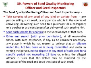 39. Powers of Seed Quality Monitoring
Officer and Seed Inspectors
The Seed Quality Monitoring Officer and Seed Inspector may -
 Take samples of any seed of any kind or variety from - any
person selling such seed; or any person who is in the course of
conveying, delivering such seed to a purchaser or a consignee;
or a purchaser or a consignee after delivery of such seed to him.
 Send such sample for analysis to the Seed Analyst of that area.
 Enter and search (with prior permission), at all reasonable
times, with such assistance, if any, as he considers necessary,
any place in which he has reason to believe that an offence
under this Act has been or is being committed and order in
writing the person, not to dispose of any stock of such seed for a
specific period not exceeding 15 days or, unless the alleged
offence is such that the defect may be removed by the
possessor of the seed and seize the stock of such seed.
 