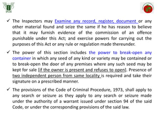  The Inspectors may Examine any record, register, document or any
other material found and seize the same if he has reason to believe
that it may furnish evidence of the commission of an offence
punishable under this Act; and exercise powers for carrying out the
purposes of this Act or any rule or regulation made thereunder.
 The power of this section includes the power to break-open any
container in which any seed of any kind or variety may be contained or
to break-open the door of any premises where any such seed may be
kept for sale [if the owner is present and refuses to open]. Presence of
two independent person from same locality is required and take their
signature on a prescribed manner.
 The provisions of the Code of Criminal Procedure, 1973, shall apply to
any search or seizure as they apply to any search or seizure made
under the authority of a warrant issued under section 94 of the said
Code, or under the corresponding provisions of the said law.
 