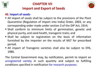 Import and Export of Seeds
CHAPTER VII
40. Import of seeds-
 All import of seeds shall be subject to the provisions of the Plant
Quarantine (Regulation of Import into India) Order, 2003, or any
corresponding order made under section 3 of the DIP Act, 1914;
 Shall conform to minimum limits of germination, genetic and
physical purity, and seed health, transgenic traits; and
 Shall be subject to registration on the basis of information
furnished by the importer on the results of MLT for prescribed
period.
 All import of Transgenic varieties shall also be subject to EPA,
1986.
The Central Government may, by notification, permit to import an
unregistered variety in such quantity and subject to fulfilling
conditions specified in notification for research purposes.
 