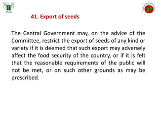 41. Export of seeds
The Central Government may, on the advice of the
Committee, restrict the export of seeds of any kind or
variety if it is deemed that such export may adversely
affect the food security of the country, or if it is felt
that the reasonable requirements of the public will
not be met, or on such other grounds as may be
prescribed.
 
