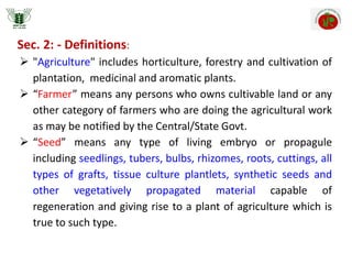 Sec. 2: - Definitions:
 "Agriculture" includes horticulture, forestry and cultivation of
plantation, medicinal and aromatic plants.
 “Farmer” means any persons who owns cultivable land or any
other category of farmers who are doing the agricultural work
as may be notified by the Central/State Govt.
 “Seed” means any type of living embryo or propagule
including seedlings, tubers, bulbs, rhizomes, roots, cuttings, all
types of grafts, tissue culture plantlets, synthetic seeds and
other vegetatively propagated material capable of
regeneration and giving rise to a plant of agriculture which is
true to such type.
 
