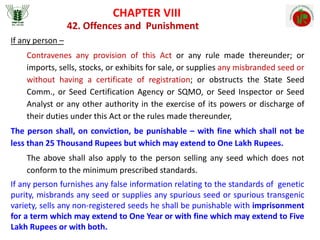 CHAPTER VIII
42. Offences and Punishment
If any person –
Contravenes any provision of this Act or any rule made thereunder; or
imports, sells, stocks, or exhibits for sale, or supplies any misbranded seed or
without having a certificate of registration; or obstructs the State Seed
Comm., or Seed Certification Agency or SQMO, or Seed Inspector or Seed
Analyst or any other authority in the exercise of its powers or discharge of
their duties under this Act or the rules made thereunder,
The person shall, on conviction, be punishable – with fine which shall not be
less than 25 Thousand Rupees but which may extend to One Lakh Rupees.
The above shall also apply to the person selling any seed which does not
conform to the minimum prescribed standards.
If any person furnishes any false information relating to the standards of genetic
purity, misbrands any seed or supplies any spurious seed or spurious transgenic
variety, sells any non-registered seeds he shall be punishable with imprisonment
for a term which may extend to One Year or with fine which may extend to Five
Lakh Rupees or with both.
 