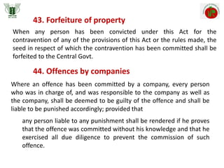 43. Forfeiture of property
When any person has been convicted under this Act for the
contravention of any of the provisions of this Act or the rules made, the
seed in respect of which the contravention has been committed shall be
forfeited to the Central Govt.
44. Offences by companies
Where an offence has been committed by a company, every person
who was in charge of, and was responsible to the company as well as
the company, shall be deemed to be guilty of the offence and shall be
liable to be punished accordingly; provided that
any person liable to any punishment shall be rendered if he proves
that the offence was committed without his knowledge and that he
exercised all due diligence to prevent the commission of such
offence.
 
