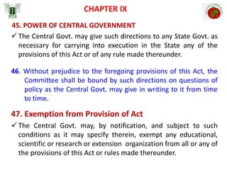 CHAPTER IX
45. POWER OF CENTRAL GOVERNMENT
 The Central Govt. may give such directions to any State Govt. as
necessary for carrying into execution in the State any of the
provisions of this Act or of any rule made thereunder.
46. Without prejudice to the foregoing provisions of this Act, the
Committee shall be bound by such directions on questions of
policy as the Central Govt. may give in writing to it from time
to time.
47. Exemption from Provision of Act
 The Central Govt. may, by notification, and subject to such
conditions as it may specify therein, exempt any educational,
scientific or research or extension organization from all or any of
the provisions of this Act or rules made thereunder.
 
