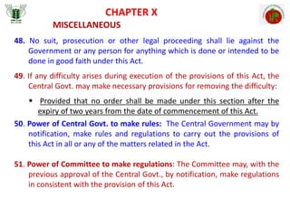 CHAPTER X
MISCELLANEOUS
48. No suit, prosecution or other legal proceeding shall lie against the
Government or any person for anything which is done or intended to be
done in good faith under this Act.
49. If any difficulty arises during execution of the provisions of this Act, the
Central Govt. may make necessary provisions for removing the difficulty:
 Provided that no order shall be made under this section after the
expiry of two years from the date of commencement of this Act.
50. Power of Central Govt. to make rules: The Central Government may by
notification, make rules and regulations to carry out the provisions of
this Act in all or any of the matters related in the Act.
51. Power of Committee to make regulations: The Committee may, with the
previous approval of the Central Govt., by notification, make regulations
in consistent with the provision of this Act.
 