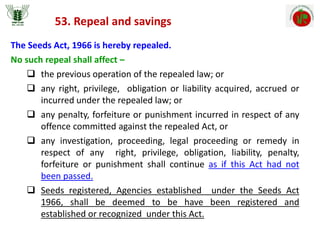 53. Repeal and savings
The Seeds Act, 1966 is hereby repealed.
No such repeal shall affect –
 the previous operation of the repealed law; or
 any right, privilege, obligation or liability acquired, accrued or
incurred under the repealed law; or
 any penalty, forfeiture or punishment incurred in respect of any
offence committed against the repealed Act, or
 any investigation, proceeding, legal proceeding or remedy in
respect of any right, privilege, obligation, liability, penalty,
forfeiture or punishment shall continue as if this Act had not
been passed.
 Seeds registered, Agencies established under the Seeds Act
1966, shall be deemed to be have been registered and
established or recognized under this Act.
 
