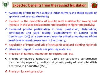  Availability of true to type seeds to Indian farmers and check on sale of
spurious and poor quality seeds;
 Increase in the proportion of quality seed available for sowing and
increase in the seed replacement rate resulting in higher productivity;
 Increased private participation in seed production, distribution,
certification and seed testing; Establishment of Central Seed
Committee (CSC) as a permanent body for effective monitoring of the
seed development programme in the country;
 Regulation of import and sale of transgenic seed and planting material;
 Liberalized import of seeds and planting materials;
 Provision of farmers’ exemption for registration, etc.
 Provide compulsory registration based on agronomic performance
data thereby regulating quality and genetic purity of seeds; Establish
Central Seed Committee (CSC);
 Provision for compensation.
Expected benefits from the revised legislation
 