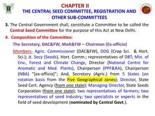 CHAPTER II
THE CENTRAL SEED COMMITTEE, REGISTRATION AND
OTHER SUB-COMMITTEES
3. The Central Government shall, constitute a Committee to be called the
Central Seed Committee for the purpose of this Act at New Delhi.
4. Composition of the Committee:
The Secretary, DAC&FW, MoA&FW – Chairman (Ex-officio)
Members- Agric. Commissioner (DAC&FW), DDG (Crop Sci. & Hort.
Sci.); Jt. Secy (Seeds), Hort. Comm.; representatives of DBT; Min. of
Env., Forest and Climate Change, Director (National Centre for
Aromatic and Med. Plants), Chairperson (PPF&RA), Chairperson
(NBA) “[ex-officio]”; And, Secretary (Agric.) from 5 States (on
rotation basis from the Five Geographical zones); Director, State
Seed Cert. Agency (from one state); Managing Director, State Seeds
Corporation (from one state); two representatives of farmers; two
representatives of seed industry; two specialists or experts in the
field of seed development (nominated by Central Govt.).
 