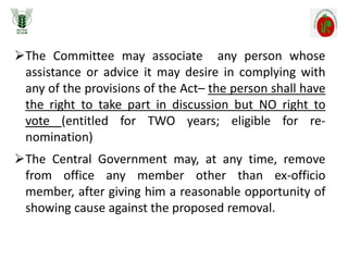 The Committee may associate any person whose
assistance or advice it may desire in complying with
any of the provisions of the Act– the person shall have
the right to take part in discussion but NO right to
vote (entitled for TWO years; eligible for re-
nomination)
The Central Government may, at any time, remove
from office any member other than ex-officio
member, after giving him a reasonable opportunity of
showing cause against the proposed removal.
 