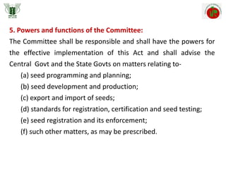 5. Powers and functions of the Committee:
The Committee shall be responsible and shall have the powers for
the effective implementation of this Act and shall advise the
Central Govt and the State Govts on matters relating to-
(a) seed programming and planning;
(b) seed development and production;
(c) export and import of seeds;
(d) standards for registration, certification and seed testing;
(e) seed registration and its enforcement;
(f) such other matters, as may be prescribed.
 