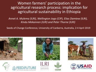 Women farmers’ participation in the
agricultural research process: implication for
agricultural sustainability in Ethiopia
Annet A. Mulema (ILRI), Wellington Jogo (CIP), Elias Damtew (ILRI),
Kindu Mekonnen (ILRI) and Peter Thorne (ILRI)
Seeds of Change Conference, University of Canberra, Australia, 2-4 April 2019
 