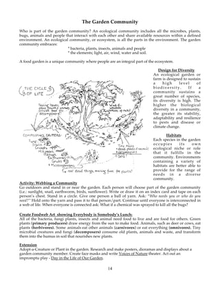 The Garden Community
Who is part of the garden community? An ecological community includes all the microbes, plants,
bugs, animals and people that interact with each other and share available resources within a defined
environment. An ecological community, or ecosystem, is all the parts in the environment. The garden
community embraces:
                          * bacteria, plants, insects, animals and people
                          * the elements; light, air, wind, water and soil.

A food garden is a unique community where people are an integral part of the ecosystem.

                                                                               Design for Diversity
                                                                            An ecological garden or
                                                                            farm is designed to sustain
                                                                            a    high      level     of
                                                                            biodiversity.       If    a
                                                                            community sustains a
                                                                            great number of species,
                                                                            its diversity is high. The
                                                                            higher the biological
                                                                            diversity in a community,
                                                                            the greater its stability,
                                                                            adaptability and resilience
                                                                            to pests and disease or
                                                                            climate change.

                                                                                   Habitats
                                                                            Each species in the garden
                                                                            occupies       its    own
                                                                            ecological niche or role
                                                                            that it fulfills in the
                                                                            community. Environments
                                                                            containing a variety of
                                                                            habitats are better able to
                                                                            provide for the range of
                                                                            needs in a diverse
                                                                            community.
Activity: Webbing a Community
Go outdoors and stand in or near the garden. Each person will choose part of the garden community
(i.e.: sunlight, snail, earthworm, birds, sunflower). Write or draw it on an index card and tape on each
person’s chest. Stand in a circle. Give one person a ball of yarn. Ask: “Who needs you or who do you
need?” Hold onto the yarn and pass it to that person/part. Continue until everyone is interconnected in
a web of life. When everyone is connected ask: What if a chemical was sprayed to kill all the bugs?

Create Foodweb Art showing Everybody is Somebody’s Lunch:
All of the bacteria, fungi plants, insects and animal need food to live and are food for others. Green
plants (primary producers) draw energy from the sun to make food. Animals, such as deer or cows, eat
plants (herbivores). Some animals eat other animals (carnivores) or eat everything (omnivores). Tiny
microbial creatures and fungi (decomposers) consume old plants, animals and waste, and transform
them into the humus in soil that nourishes new plants.

Extension
Adopt-a-Creature or Plant in the garden. Research and make posters, dioramas and displays about a
garden community member. Create face masks and write Voices of Nature theater. Act out an
impromptu play - Day in the Life of Our Garden.

                                                  14
 