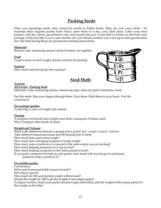 Packing Seeds
Once you repackage seeds, they cannot be resold as Fedco Seeds. They are now your seeds. To
maintain their original quality from Fedco, store them in a dry, cool, dark place. Label your seed
packets with the variety, germination rate, and month and year of test that is written on the bulk seed
package. If the test date is over nine months old, you should conduct your own up-to-date germination
test. See Seed Saving Basics for germination-testing instructions.

Materials:
Balance scale, measuring spoons, seed envelopes, art supplies

Goal:
To get a sense of seed weight, density and feel for packing

Inquiry:
How much seed should go into a packet?


                                             Seed Math
Activity:
All Levels - Packing Seed
Materials: scale, measuring spoons, measuring cups, clean dry quart containers, seeds

Feel the seeds. Run your fingers through them. Pour them. Hold them in your hand. Feel the
connections.

For younger grades:
To develop a sense of weight and volume

Density
A teaspoon of broccoli seed weighs more than a teaspoon of lettuce seed.
Why? Compare other kinds of seeds.

Weight and Volume
What is the difference between a pound and a quart? (dry - weight vs liquid - volume)
Take different measuring scoops and fill heaping full of seeds.
How much does each scoop weigh?
How much does a heaping teaspoon of seeds weigh?
How many cups of seeds are in a pound of the seed variety you are packing?
How many heaping teaspoons in a cup of seed?
How many heaping teaspoons in the entire pound of seed?
If you pack a teaspoon of seeds in each packet, how much will you charge for each seed
       packet to make a profit of X ?

For middle grades:
Conversions
What unit of measure holds a gram of seeds?
How big is a gram?
How much do 100 seed packets weigh without seed?
Divide the weight by 100 to get the weight of one empty packet.
To figure out how much your packet should weigh when filled, add the weight of the empty packet to
the weight on the label.


                                                    21
 