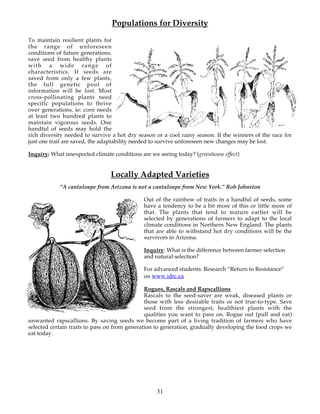 Populations for Diversity
To maintain resilient plants for
the range of unforeseen
conditions of future generations,
save seed from healthy plants
with a wide range of
characteristics. If seeds are
saved from only a few plants,
the full genetic pool of
information will be lost. Most
cross-pollinating plants need
specific populations to thrive
over generations, ie: corn needs
at least two hundred plants to
maintain vigorous seeds. One
handful of seeds may hold the
rich diversity needed to survive a hot dry season or a cool rainy season. If the winners of the race for
just one trait are saved, the adaptability needed to survive unforeseen new changes may be lost.

Inquiry: What unexpected climate conditions are we seeing today? (greenhouse effect)


                                Locally Adapted Varieties
            “A cantaloupe from Arizona is not a cantaloupe from New York.” Rob Johnston

                                              Out of the rainbow of traits in a handful of seeds, some
                                              have a tendency to be a bit more of this or little more of
                                              that. The plants that tend to mature earlier will be
                                              selected by generations of farmers to adapt to the local
                                              climate conditions in Northern New England. The plants
                                              that are able to withstand hot dry conditions will be the
                                              survivors in Arizona.

                                              Inquiry: What is the difference between farmer selection
                                              and natural selection?

                                              For advanced students: Research “Return to Resistance”
                                              on www.idrc.ca

                                               Rogues, Rascals and Rapscallions
                                               Rascals to the seed-saver are weak, diseased plants or
                                               those with less desirable traits or not true-to-type. Save
                                               seed from the strongest, healthiest plants with the
                                               qualities you want to pass on. Rogue out (pull and eat)
unwanted rapscallions. By saving seeds we become part of a living tradition of farmers who have
selected certain traits to pass on from generation to generation, gradually developing the food crops we
eat today.




                                                   31
 
