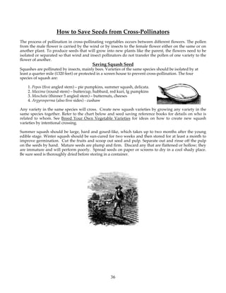 How to Save Seeds from Cross-Pollinators
The process of pollination in cross-pollinating vegetables occurs between different flowers. The pollen
from the male flower is carried by the wind or by insects to the female flower either on the same or on
another plant. To produce seeds that will grow into new plants like the parent, the flowers need to be
isolated or separated so that wind and insect pollinators do not transfer the pollen of one variety to the
flower of another.
                                         Saving Squash Seed
Squashes are pollinated by insects, mainly bees. Varieties of the same species should be isolated by at
least a quarter mile (1320 feet) or protected in a screen house to prevent cross-pollination. The four
species of squash are:

    1. Pepos (five angled stem) – pie pumpkins, summer squash, delicata.
    2. Maxima (round stem) – buttercup, hubbard, red kuri, lg pumpkins
    3. Moschata (thinner 5 angled stem) – butternuts, cheeses
    4. Argyrosperma (also five sides) - cushaw

Any variety in the same species will cross. Create new squash varieties by growing any variety in the
same species together. Refer to the chart below and seed saving reference books for details on who is
related to whom. See Breed Your Own Vegetable Varieties for ideas on how to create new squash
varieties by intentional crossing.

Summer squash should be large, hard and gourd-like, which takes up to two months after the young
edible stage. Winter squash should be sun-cured for two weeks and then stored for at least a month to
improve germination. Cut the fruits and scoop out seed and pulp. Separate out and rinse off the pulp
on the seeds by hand. Mature seeds are plump and firm. Discard any that are flattened or hollow; they
are immature and will perform poorly. Spread seeds on paper or screens to dry in a cool shady place.
Be sure seed is thoroughly dried before storing in a container.




                                                    36
 