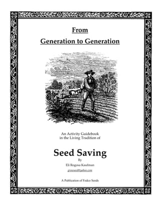 From
Generation to Generation




      An Activity Guidebook
     in the Living Tradition of



   Seed Saving
                  By
         Eli Rogosa Kaufman
          growseed@yahoo.com


      A Publication of Fedco Seeds
 