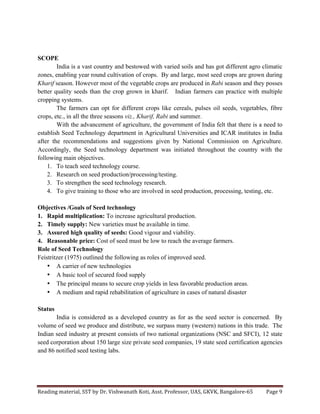 Reading	
  material,	
  SST	
  by	
  Dr.	
  Vishwanath	
  Koti,	
  Asst.	
  Professor,	
  UAS,	
  GKVK,	
  Bangalore-­‐65	
   Page	
  9	
  
	
  
SCOPE
India is a vast country and bestowed with varied soils and has got different agro climatic
zones, enabling year round cultivation of crops. By and large, most seed crops are grown during
Kharif season. However most of the vegetable crops are produced in Rabi season and they posses
better quality seeds than the crop grown in kharif. Indian farmers can practice with multiple
cropping systems.
The farmers can opt for different crops like cereals, pulses oil seeds, vegetables, fibre
crops, etc., in all the three seasons viz., Kharif, Rabi and summer.
With the advancement of agriculture, the government of India felt that there is a need to
establish Seed Technology department in Agricultural Universities and ICAR institutes in India
after the recommendations and suggestions given by National Commission on Agriculture.
Accordingly, the Seed technology department was initiated throughout the country with the
following main objectives.
1. To teach seed technology course.
2. Research on seed production/processing/testing.
3. To strengthen the seed technology research.
4. To give training to those who are involved in seed production, processing, testing, etc.
Objectives /Goals of Seed technology
1. Rapid multiplication: To increase agricultural production.
2. Timely supply: New varieties must be available in time.
3. Assured high quality of seeds: Good vigour and viability.
4. Reasonable price: Cost of seed must be low to reach the average farmers.
Role of Seed Technology
Feistritzer (1975) outlined the following as roles of improved seed.
• A carrier of new technologies
• A basic tool of secured food supply
• The principal means to secure crop yields in less favorable production areas.
• A medium and rapid rehabilitation of agriculture in cases of natural disaster
Status
India is considered as a developed country as for as the seed sector is concerned. By
volume of seed we produce and distribute, we surpass many (western) nations in this trade. The
Indian seed industry at present consists of two national organizations (NSC and SFCI), 12 state
seed corporation about 150 large size private seed companies, 19 state seed certification agencies
and 86 notified seed testing labs.
 
