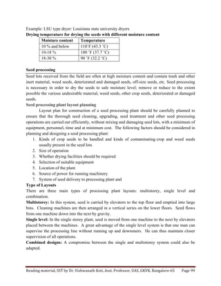 Reading	
  material,	
  SST	
  by	
  Dr.	
  Vishwanath	
  Koti,	
  Asst.	
  Professor,	
  UAS,	
  GKVK,	
  Bangalore-­‐65	
   Page	
  99	
  
	
  
Example: LSU type dryer: Louisiana state university dryers
Drying temperature for drying the seeds with different moisture content
Moisture content Temperature
10 % and below 110˚F (43.3 ˚C)
10-18 % 100 ˚F (37.7 ˚C)
18-30 % 90 ˚F (32.2 ˚C)
Seed processing
Seed lots received from the field are often at high moisture content and contain trash and other
inert material, weed seeds, deteriorated and damaged seeds, off-size seeds, etc. Seed processing
is necessary in order to dry the seeds to safe moisture level; remove or reduce to the extent
possible the various undesirable material, weed seeds, other crop seeds, deteriorated or damaged
seeds.
Seed processing plant layout planning
Layout plan for construction of a seed processing plant should be carefully planned to
ensure that the thorough seed cleaning, upgrading, seed treatment and other seed processing
operations are carried out efficiently, without mixing and damaging seed lots, with a minimum of
equipment, personnel, time and at minimum cost. The following factors should be considered in
planning and designing a seed processing plant:
1. Kinds of crop seeds to be handled and kinds of contaminating crop and weed seeds
usually present in the seed lots
2. Size of operation
3. Whether drying facilities should be required
4. Selection of suitable equipment
5. Location of the plant
6. Source of power for running machinery
7. System of seed delivery to processing plant and
Type of Layouts
There are three main types of processing plant layouts: multistorey, single level and
combination.
Multistorey: In this system, seed is carried by elevators to the top floor and emptied into large
bins. Cleaning machines are then arranged in a vertical series on the lower floors. Seed flows
from one machine down into the next by gravity.
Single level: In the single storey plant, seed is moved from one machine to the next by elevators
placed between the machines. A great advantage of the single level system is that one man can
supervise the processing line without running up and downstairs. He can thus maintain closer
supervision of all operations.
Combined designs: A compromise between the single and multistorey system could also be
adapted.
 