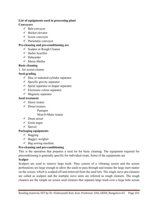 Reading	
  material,	
  SST	
  by	
  Dr.	
  Vishwanath	
  Koti,	
  Asst.	
  Professor,	
  UAS,	
  GKVK,	
  Bangalore-­‐65	
   Page	
  101	
  
	
  
List of equipments used in processing plant
Conveyors
ü Belt conveyor
ü Bucket elevator
ü Screw conveyor
ü Pneumatic conveyor
Pre-cleaning and pre-conditioning are
ü Scalper or Rough Cleaner
ü Huller Scarifier
ü Debearder
ü Maize Sheller
Basic cleaning
1. Air screen cleaner
Seed grading
ü Disc or indented cylinder separator
ü Specific gravity separator
ü Spiral separator or draper separator
ü Electronic colour separator
ü Magnetic separator
Seed treatment
ü Slurry treater
ü Direct treaters
Panogen
Mist-O-Matic treater
ü Drum mixer
ü Grain auger
ü Shovel
Packaging equipments
ü Bagging
ü Bagger–weigher:
ü Bag sewing machine
Pre-cleaning and pre-conditioning
This is the operation that prepares a seed lot for basic cleaning. The equipment required for
preconditioning is generally specific for individual crops. Some of the equipments are
Scalper
Scalpers are used to remove large trash. They consist of a vibrating screen and the screen
perforations are large enough to allow the seeds to pass through and retains the large inert matter
on the screen, which is scalped off and removed from the seed lots. The single sieve pre-cleaners
are called as scalpers and the multiple sieve units are referred as rough cleaners. The rough
cleaners are the simple air screen seed cleaners that separate large trash over a large hole screen
 