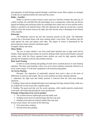 Reading	
  material,	
  SST	
  by	
  Dr.	
  Vishwanath	
  Koti,	
  Asst.	
  Professor,	
  UAS,	
  GKVK,	
  Bangalore-­‐65	
   Page	
  102	
  
	
  
and separation of small foreign material through a small hole screen. Most scalpers are arranged
to make the air separation before the seed reach the screen.
Huller – Scarifier
Huller is a device to remove husk or outer seed coat. Scarifier scratches the seed coat. In
a huller scarifier, the seed falls from the feed hopper on to a rotating disc, where they are thrown
against the hulling and scarifying surface by centrifugal force either once or twice and the seed is
hulled or scarified to the desired extent. After this operation the seeds are moved into a suction
chamber where the suction removes the light, fine dust and the seed is discharged at the bottom
of the chamber.
Debearder
The Debearder removes the hair like structures present on the seeds. The Debearder
machine has a horizontal beater with arms rotating inside a steel drum. The machine rubs the
seeds against the arms and against each other. The degree of action is determined by the
processing time, beater clearance and beater speed.
Examples: Barley and wheat
Maize Sheller
The size of maize sheller’s vary from small hand operated ones to large motor driven
shellers. Hand operated maize sheller are used for shelling small seed lots like breeders seed and
nucleus seed, while the Power operated maize shellers are used for high capacity shelling
specially for foundation seed lots and certified seed lots.
Basic Seed Cleaning
It refers to actual cleaning and grading of seeds and is essential process in seed cleaning
operation. The basic seed cleaning is done over an air screen machine commonly referred to as
an air screen cleaner. It is the basic equipment in all seed processing plants.
Air Screen Machine
Principle: The separation of undesirable material from seed is done on the basis of
differences in seed size and weight. The air screen machine uses three cleaning elements:
1. Aspiration: the light seed and chaffy material is removed from the seed mass through
aspiration.
2. Scalping: Good seed are dropped through screen openings but large material (trash, clods etc.)
are scalped off over the screen into a separate spout.
3. Grading: The good seed ride over the screen openings, while smaller particles (undersized,
weed seeds, shriveled) drop through the screen perforations.
Principle of Operation of air screen machine:
ü The air blast removes lightweight seed and chaffy seed.
ü Scalping screen removes material larger than the crop seed.
ü Grading screen drop out material smaller than crop seed.
In four screen cleaner, the screens do the following
ü First screen does scalping
ü Second screen does grading
 