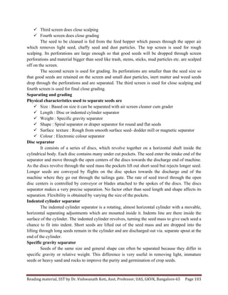 Reading	
  material,	
  SST	
  by	
  Dr.	
  Vishwanath	
  Koti,	
  Asst.	
  Professor,	
  UAS,	
  GKVK,	
  Bangalore-­‐65	
   Page	
  103	
  
	
  
ü Third screen does close scalping
ü Fourth screen does close grading
The seed to be cleaned is fed from the feed hopper which passes through the upper air
which removes light seed, chaffy seed and dust particles. The top screen is used for rough
scalping. Its perforations are large enough so that good seeds will be dropped through screen
perforations and material bigger than seed like trash, stems, sticks, mud particles etc. are scalped
off on the screen.
The second screen is used for grading. Its perforations are smaller than the seed size so
that good seeds are retained on the screen and small dust particles, inert matter and weed seeds
drop through the perforations and are separated. The third screen is used for close scalping and
fourth screen is used for final close grading.
Separating and grading
Physical characteristics used to separate seeds are
ü Size : Based on size it can be separated with air screen cleaner cum grader
ü Length : Disc or indented cylinder separator
ü Weight : Specific gravity separator
ü Shape : Spiral separator or draper separator for round and flat seeds
ü Surface texture : Rough from smooth surface seed- dodder mill or magnetic separator
ü Colour : Electronic colour separator
Disc separator
It consists of a series of discs, which revolve together on a horizontal shaft inside the
cylindrical body. Each disc contains many under cut pockets. The seed enter the intake end of the
separator and move through the open centers of the discs towards the discharge end of machine.
As the discs revolve through the seed mass the pockets lift out short seed but rejects longer seed.
Longer seeds are conveyed by flights on the disc spokes towards the discharge end of the
machine where they go out through the tailings gate. The rate of seed travel through the open
disc centers is controlled by conveyor or blades attached to the spokes of the discs. The discs
separator makes a very precise separation. No factor other than seed length and shape affects its
separation. Flexibility is obtained by varying the size of the pockets.
Indented cylinder separator
The indented cylinder separator is a rotating, almost horizontal cylinder with a movable,
horizontal separating adjustments which are mounted inside it. Indents line are there inside the
surface of the cylinder. The indented cylinder revolves, turning the seed mass to give each seed a
chance to fit into indent. Short seeds are lifted out of the seed mass and are dropped into the
lifting through long seeds remain in the cylinder and are discharged out via. separate spout at the
end of the cylinder.
Specific gravity separator
Seeds of the same size and general shape can often be separated because they differ in
specific gravity or relative weight. This difference is very useful in removing light, immature
seeds or heavy sand and rocks to improve the purity and germination of crop seeds.
 