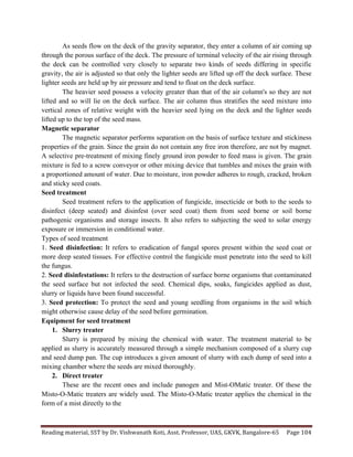 Reading	
  material,	
  SST	
  by	
  Dr.	
  Vishwanath	
  Koti,	
  Asst.	
  Professor,	
  UAS,	
  GKVK,	
  Bangalore-­‐65	
   Page	
  104	
  
	
  
As seeds flow on the deck of the gravity separator, they enter a column of air coming up
through the porous surface of the deck. The pressure of terminal velocity of the air rising through
the deck can be controlled very closely to separate two kinds of seeds differing in specific
gravity, the air is adjusted so that only the lighter seeds are lifted up off the deck surface. These
lighter seeds are held up by air pressure and tend to float on the deck surface.
The heavier seed possess a velocity greater than that of the air column's so they are not
lifted and so will lie on the deck surface. The air column thus stratifies the seed mixture into
vertical zones of relative weight with the heavier seed lying on the deck and the lighter seeds
lifted up to the top of the seed mass.
Magnetic separator
The magnetic separator performs separation on the basis of surface texture and stickiness
properties of the grain. Since the grain do not contain any free iron therefore, are not by magnet.
A selective pre-treatment of mixing finely ground iron powder to feed mass is given. The grain
mixture is fed to a screw conveyor or other mixing device that tumbles and mixes the grain with
a proportioned amount of water. Due to moisture, iron powder adheres to rough, cracked, broken
and sticky seed coats.
Seed treatment
Seed treatment refers to the application of fungicide, insecticide or both to the seeds to
disinfect (deep seated) and disinfest (over seed coat) them from seed borne or soil borne
pathogenic organisms and storage insects. It also refers to subjecting the seed to solar energy
exposure or immersion in conditional water.
Types of seed treatment
1. Seed disinfection: It refers to eradication of fungal spores present within the seed coat or
more deep seated tissues. For effective control the fungicide must penetrate into the seed to kill
the fungus.
2. Seed disinfestations: It refers to the destruction of surface borne organisms that contaminated
the seed surface but not infected the seed. Chemical dips, soaks, fungicides applied as dust,
slurry or liquids have been found successful.
3. Seed protection: To protect the seed and young seedling from organisms in the soil which
might otherwise cause delay of the seed before germination.
Equipment for seed treatment
1. Slurry treater
Slurry is prepared by mixing the chemical with water. The treatment material to be
applied as slurry is accurately measured through a simple mechanism composed of a slurry cup
and seed dump pan. The cup introduces a given amount of slurry with each dump of seed into a
mixing chamber where the seeds are mixed thoroughly.
2. Direct treater
These are the recent ones and include panogen and Mist-OMatic treater. Of these the
Misto-O-Matic treaters are widely used. The Misto-O-Matic treater applies the chemical in the
form of a mist directly to the
 