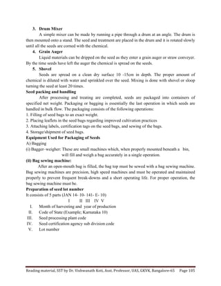 Reading	
  material,	
  SST	
  by	
  Dr.	
  Vishwanath	
  Koti,	
  Asst.	
  Professor,	
  UAS,	
  GKVK,	
  Bangalore-­‐65	
   Page	
  105	
  
	
  
3. Drum Mixer
A simple mixer can be made by running a pipe through a drum at an angle. The drum is
then mounted onto a stand. The seed and treatment are placed in the drum and it is rotated slowly
until all the seeds are corned with the chemical.
4. Grain Auger
Liquid materials can be dripped on the seed as they enter a grain auger or straw conveyer.
By the time seeds have left the auger the chemical is spread on the seeds.
5. Shovel
Seeds are spread on a clean dry surface 10 -15cm in depth. The proper amount of
chemical is diluted with water and sprinkled over the seed. Mixing is done with shovel or sloop
turning the seed at least 20 times.
Seed packing and handling
After processing and treating are completed, seeds are packaged into containers of
specified net weight. Packaging or bagging is essentially the last operation in which seeds are
handled in bulk flow. The packaging consists of the following operations:
1. Filling of seed bags to an exact weight.
2. Placing leaflets in the seed bags regarding improved cultivation practices
3. Attaching labels, certification tags on the seed bags, and sewing of the bags.
4. Storage/shipment of seed bags.
Equipment Used for Packaging of Seeds
A) Bagging
(i) Bagger–weigher: These are small machines which, when properly mounted beneath a bin,
will fill and weigh a bag accurately in a single operation.
(ii) Bag sewing machine:
After an open-mouth bag is filled, the bag top must be sewed with a bag sewing machine.
Bag sewing machines are precision, high speed machines and must be operated and maintained
properly to prevent frequent break-downs and a short operating life. For proper operation, the
bag sewing machine must be.
Preparation of seed lot number
It consists of 5 parts (JAN 14- 10- 141- E- 10)
I II III IV V
I. Month of harvesting and year of production
II. Code of State (Example; Karnataka 10)
III. Seed processing plant code
IV. Seed certification agency sub division code
V. Lot number
 